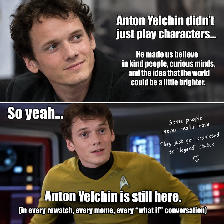 So yeah... Anton Yelchin didn't just play characters... He made us believe in kind people, curious minds, and the idea that the world could be a little brighter. Some people never really leave... They just get promoted to "legend" status. Anton Yelchin is still here. (in every rewatch, every meme, every "what if" conversation)
