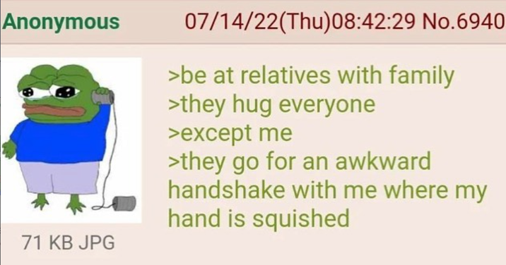Anonymous 07/14/22(Thu)08:42:29 No.6940 >be at relatives with family >they hug everyone >except me >they go for an awkward handshake with me where my hand is squished 71 KB JPG