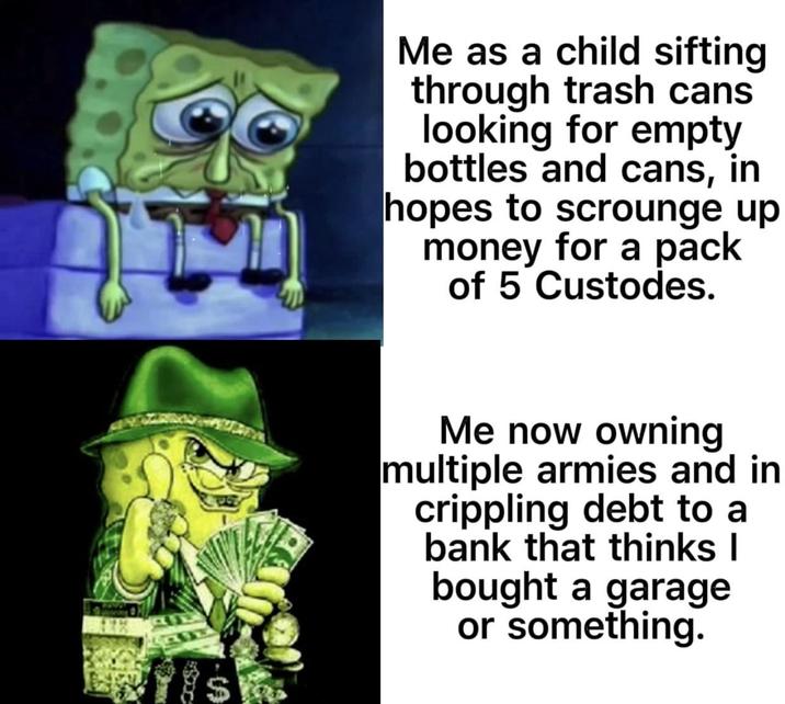 Me as a child sifting through trash cans looking for empty bottles and cans, in hopes to scrounge up money for a pack of 5 Custodes. Me now owning multiple armies and in crippling debt to a bank that thinks I bought a garage or something.