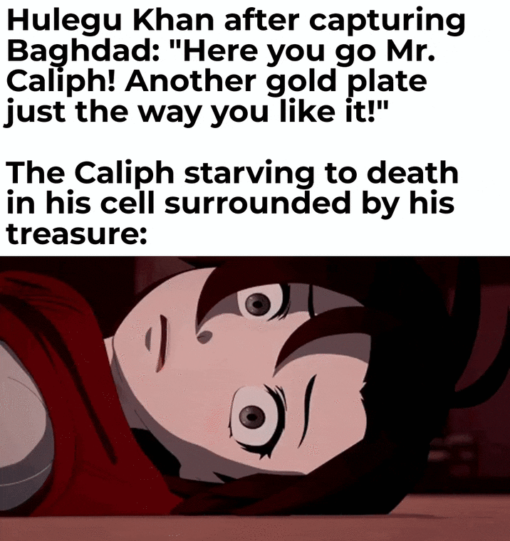 Hulegu Khan after capturing Baghdad: "Here you go Mr. Caliph! Another gold plate just the way you like it!" The Caliph starving to death in his cell surrounded by his treasure: