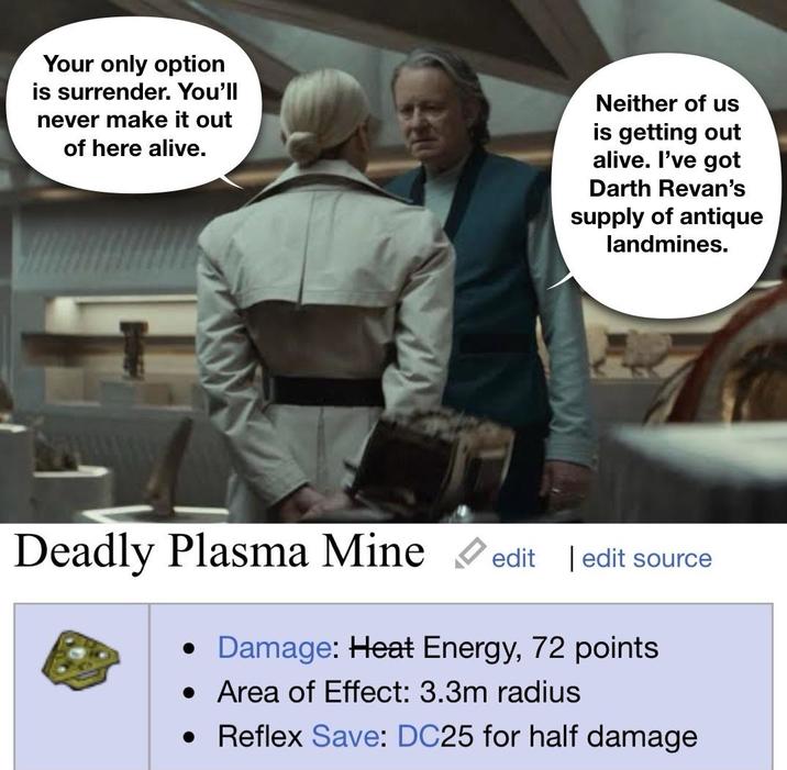 Your only option is surrender. You'll never make it out of here alive. Neither of us is getting out alive. I've got Darth Revan's supply of antique landmines. Deadly Plasma Mine edit | edit source • Damage: Heat Energy, 72 points • Area of Effect: 3.3m radius • Reflex Save: DC25 for half damage
