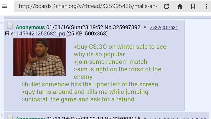 = http://boards.4chan.org/v/thread/325995426/make-an- C Anonymous 01/31/16(Sun)23:19:52 No.325997892 ►>>326017631 File: 1453421252682.jpg (25 KB, 500x363) >buy CS:GO on winter sale to see why its so popular >join some random match >aim is right on the torso of the enemy >bullet somehow hits the upper left of the screen >guy turns around and kills me while jumping >uninstall the game and ask for a refund Anonymous 01/21/16 (Sun)22:22:12 No 225009116 05000100050000020 Σ