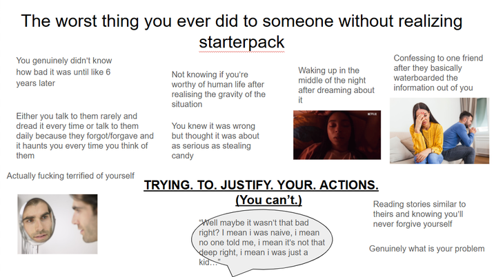 The worst thing you ever did to someone without realizing You genuinely didn't know how bad it was until like 6 years later Either you talk to them rarely and dread it every time or talk to them daily because they forgot/forgave and it haunts you every time you think of them Actually f------ terrified of yourself starterpack Not knowing if you're worthy of human life after realising the gravity of the situation You knew it was wrong but thought it was about as serious as stealing candy Waking up in the middle of the night after dreaming about it NETFLIX TRYING. TO. JUSTIFY. YOUR. ACTIONS. (You can't.) "Well maybe it wasn't that bad right? I mean i was naive, i mean no one told me, i mean it's not that deep right, i mean i was just a kid..." Confessing to one friend after they basically waterboarded the information out of you Reading stories similar to theirs and knowing you'll never forgive yourself Genuinely what is your problem