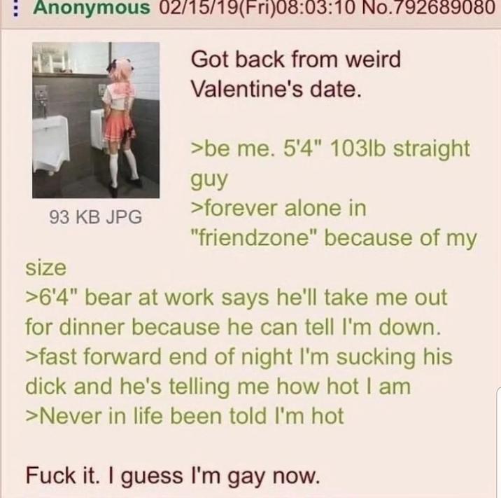 : Anonymous 02/15/19(Fri)08:03:10 No.792689080 Got back from weird Valentine's date. >be me. 5'4" 103lb straight >forever alone in guy 93 KB JPG size "friendzone" because of my >6'4" bear at work says he'll take me out for dinner because he can tell I'm down. >fast forward end of night I'm sucking his d--- and he's telling me how hot I am >Never in life been told I'm hot F--- it. I guess I'm gay now.