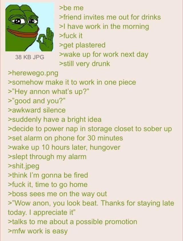 38 KB JPG >herewego.png >be me >friend invites me out for drinks >I have work in the morning >f--- it >get plastered >wake up for work next day >still very drunk >somehow make it to work in one piece >"Hey annon what's up?" >"good and you?" >awkward silence >suddenly have a bright idea >decide to power nap in storage closet to sober up >set alarm on phone for 30 minutes >wake up 10 hours later, hungover >slept through my alarm >s---.jpeg >think I'm gonna be fired >f--- it, time to go home >boss sees me on the way out >"Wow anon, you look beat. Thanks for staying late today. I appreciate it" >talks to me about a possible promotion >mfw work is easy