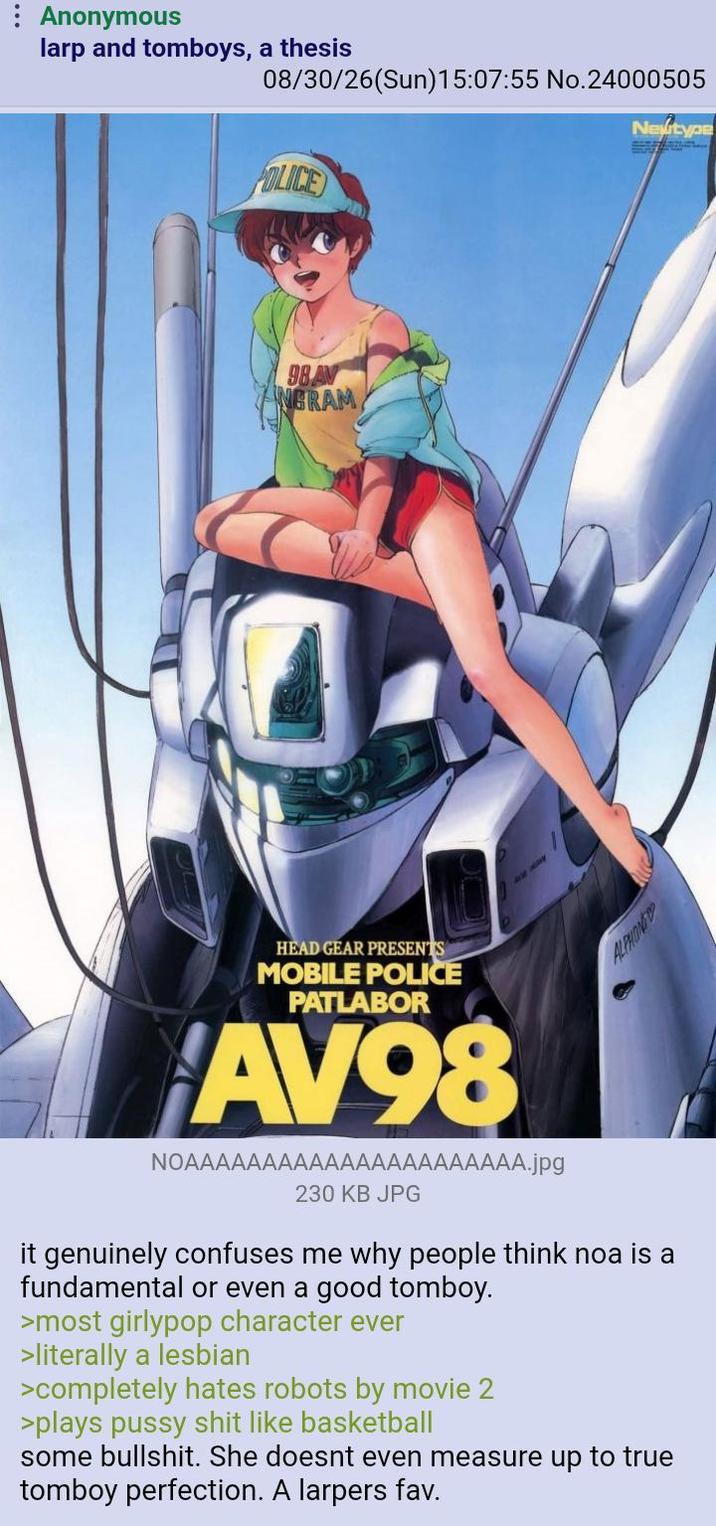 Anonymous larp and tomboys, a thesis 08/30/26(Sun)15:07:55 No.24000505 Newtype POLICE 98 AV ANGRAM HEAD GEAR PRESENTS MOBILE POLICE PATLABOR AV98 NOAAAAAAAAAAAAAAAAAAAAAA.jpg 230 KB JPG ALPHONG it genuinely confuses me why people think noa is a fundamental or even a good tomboy. >most girlypop character ever >literally a lesbian >completely hates robots by movie 2 >plays p---- s--- like basketball some b-------. She doesnt even measure up to true tomboy perfection. A larpers fav.