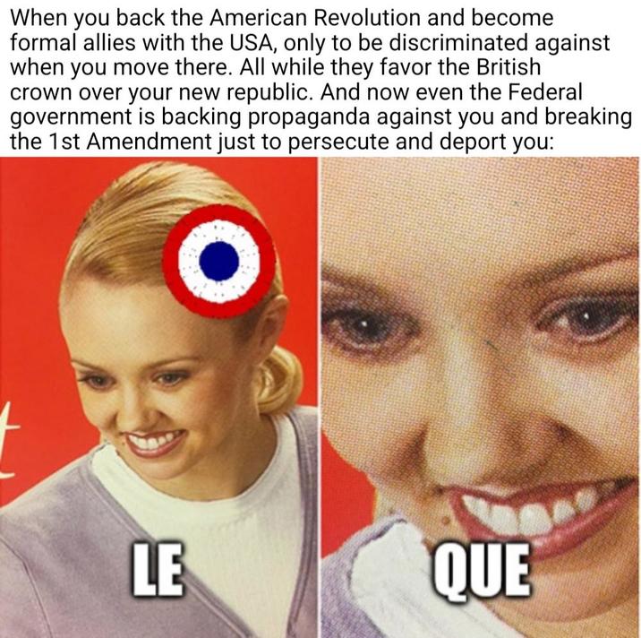 When you back the American Revolution and become formal allies with the USA, only to be discriminated against when you move there. All while they favor the British crown over your new republic. And now even the Federal government is backing propaganda against you and breaking the 1st Amendment just to persecute and deport you: O LE QUE