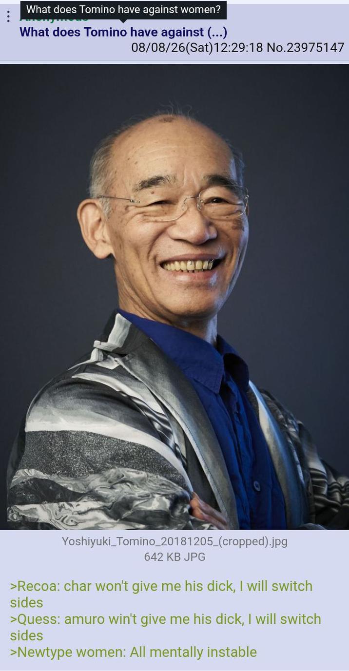 What does Tomino have against women? What does Tomino have against (...) 08/08/26(Sat) 12:29:18 No.23975147 Yoshiyuki_Tomino_20181205_(cropped).jpg 642 KB JPG >Recoa: char won't give me his d---, I will switch sides >Quess: amuro win't give me his d---, I will switch sides >Newtype women: All mentally instable