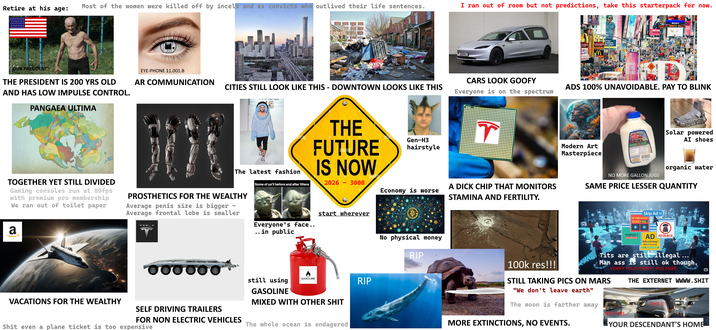 Retire at his age: Most of the women were killed off by incels and ex convicts who outlived their life sentences. I ran out of room but not predictions, take this starterpack for now. OUR PRESIDENT EYE-PHONE 11.001.B DERKS THE PRESIDENT IS 200 YRS OLD AND HAS LOW IMPULSE CONTROL. PANGAEA ULTIMA AR COMMUNICATION CITIES STILL LOOK LIKE THIS - DOWNTOWN LOOKS LIKE THIS CARS LOOK GOOFY Everyone is on the spectrum The latest fashion TOGETHER YET STILL DIVIDED Gaming consoles run at 80fps with premium pro membership We ran out of toilet paper PROSTHETICS FOR THE WEALTHY Average penis size is bigger Average frontal lobe is smaller a 000000 THE FUTURE IS NOW Gen-H3 hairstyle Some of ya'll before and after filters. 2026 - 3000 Economy is worse A D--- CHIP THAT MONITORS STAMINA AND FERTILITY. start wherever Everyone's face.. .. in public still using GASOLINE VACATIONS FOR THE WEALTHY SELF DRIVING TRAILERS FOR NON ELECTRIC VEHICLES S--- even a plane ticket is too expensive GASOLINE MIXED WITH OTHER S--- The whole ocean is endagered RIP AcDonald raising the mmmm SONY MACY'S SAL ADS 100% UNAVOIDABLE. PAY TO BLINK CO Solar powered AI shoes Modern Art Masterpiece organic water NO MORE GALLON JUGS SAME PRICE LESSER QUANTITY Skip Ad CLICK FREE! No physical money RIP 100k res!!! POPUP! AD AD BLOCK Advertising! Wait 5 Seconds T--- are still illegal Man ass is still ok though. STILL TAKING PICS ON MARS "We don't leave earth" The moon is farther away MORE EXTINCTIONS, NO EVENTS. VERIFY YOUR IDENTY, PISS HERE. al THE EXTERNET WWWW.S--- THIS !!! NOT THIS.. YOUR DESCENDANT'S HOME