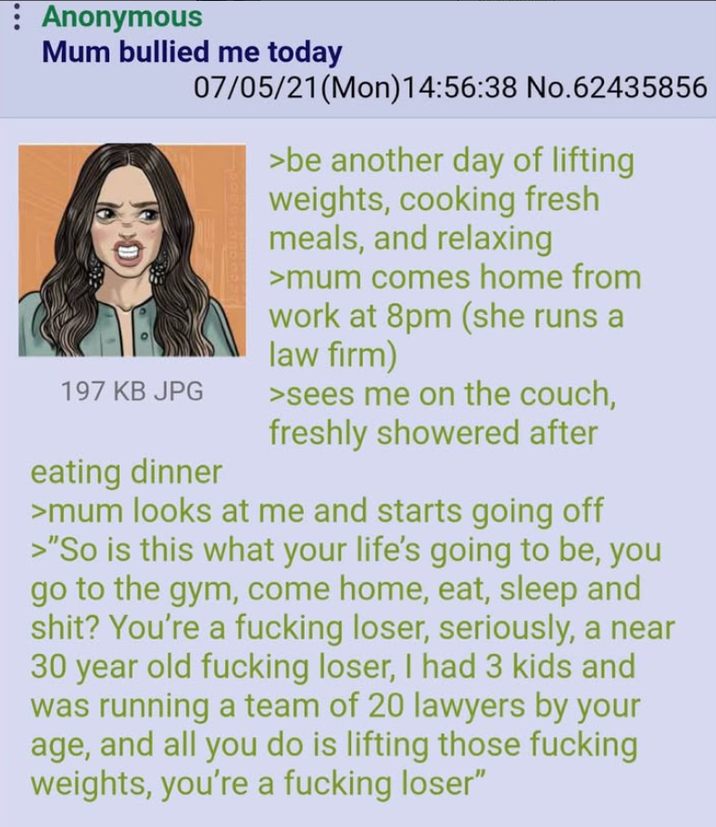: Anonymous Mum bullied me today 197 KB JPG 07/05/21 (Mon) 14:56:38 No.62435856 eating dinner >be another day of lifting weights, cooking fresh meals, and relaxing >mum comes home from work at 8pm (she runs law firm) >sees me on the couch, freshly showered after >mum looks at me and starts going off >"So is this what your life's going to be, you go to the gym, come home, eat, sleep and s---? You're a f------ loser, seriously, a near 30 year old f------ loser, I had 3 kids and was running a team of 20 lawyers by your age, and all you do is lifting those f------ weights, you're a f------ loser"