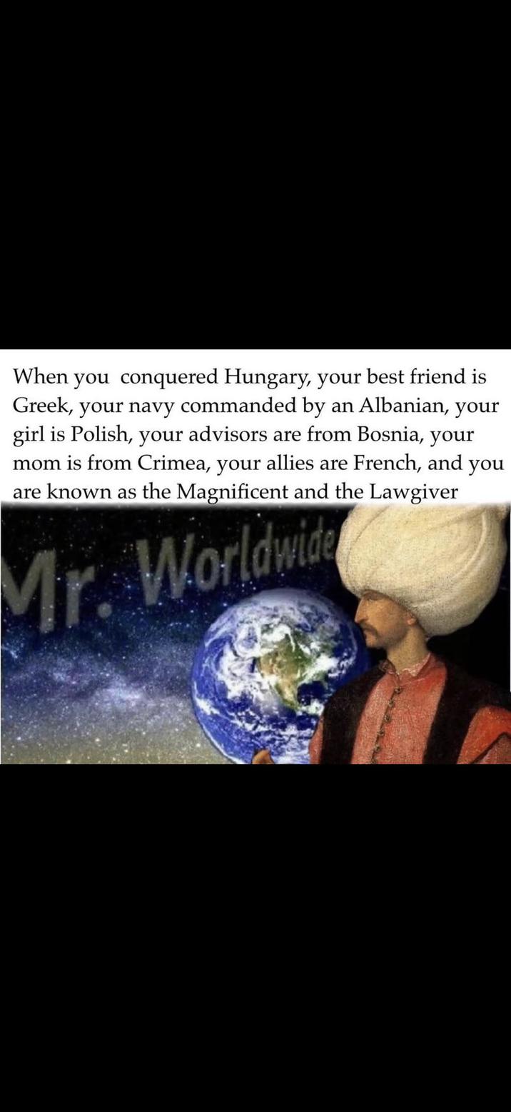 When you conquered Hungary, your best friend is Greek, your navy commanded by an Albanian, your girl is Polish, your advisors are from Bosnia, your mom is from Crimea, your allies are French, and you are known as the Magnificent and the Lawgiver Mr. Worldwid