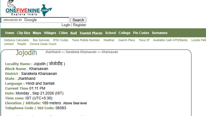 ONEFIVENINE.com Explore India ENHANCED BY Google Search Login | Register Home City Bus Maps Villages Cities Rail Tourist Places School College Pin Codes Surnames Distance Calculator Bus Services IFSC Codes Trace Mobile Number Weather Search Place Trace IP Available Cash ATM/Banks Locate Polli contact People Corona Cases Count Jojodih Jharkhand >> Saraikela Kharsawan >> Kharsawan Locality Name: Jojodih (viviste) Block Name: Kharsawan District: Saraikela Kharsawan State Jharkhand Language: Hindi and Santali Current Time 01:11 PM Date: Monday, Sep 21,2026 (IST) Time zone: IST (UTC+5:30) Elevation / Altitude: 189 meters. Above Seal level Telephone Code / Std Code: 06583
