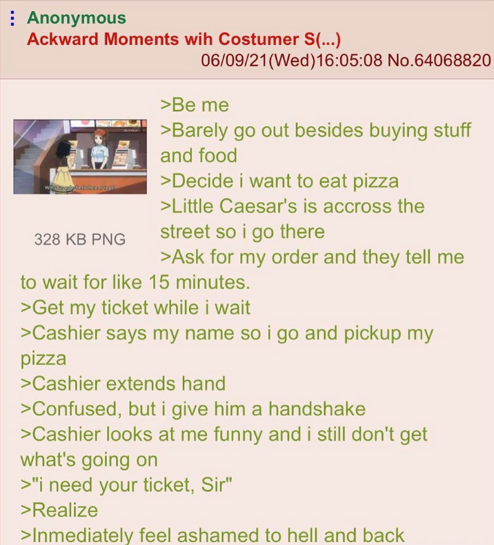 Anonymous Ackward Moments wih Costumer S(...) 06/09/21(Wed)16:05:08 No.64068820 328 KB PNG >Be me >Barely go out besides buying stuff and food >Decide i want to eat pizza >Little Caesar's is accross the street so i go there >Ask for my order and they tell me to wait for like 15 minutes. >Get my ticket while i wait >Cashier says my name so i go and pickup my pizza >Cashier extends hand >Confused, but i give him a handshake >Cashier looks at me funny and i still don't get what's going on >"I need your ticket, Sir" >Realize >Inmediately feel ashamed to hell and back
