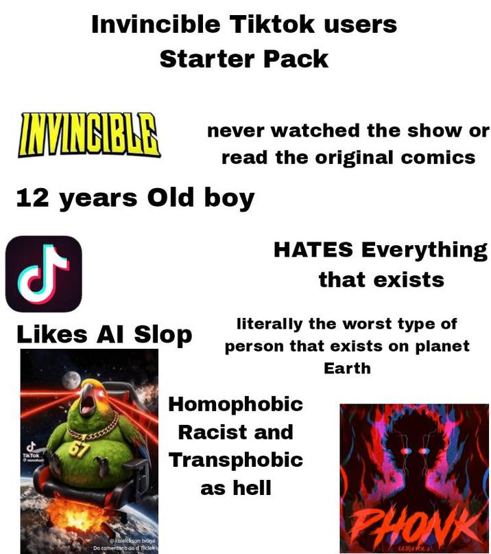 Invincible Tiktok users INVINCIBLE Starter Pack never watched the show or read the original comics 12 years old boy Likes Al Slop Tik Tok @colelckson bioŋa Do camertagb do d Ticloki HATES Everything that exists literally the worst type of person that exists on planet Homophobic Racist and Transphobic as hell Earth A PHONK ULTRA VOL