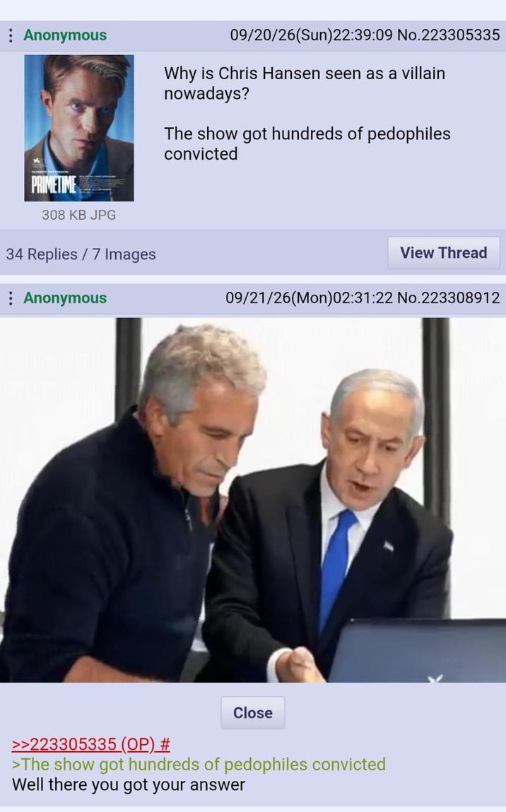 : Anonymous 09/20/26(Sun)22:39:09 No.223305335 Why is Chris Hansen seen as a villain nowadays? The show got hundreds of pedophiles convicted PRIMETIME 308 KB JPG 34 Replies / 7 Images Anonymous View Thread 09/21/26(Mon)02:31:22 No.223308912 Close >>223305335 (OP) # >The show got hundreds of pedophiles convicted Well there you got your answer