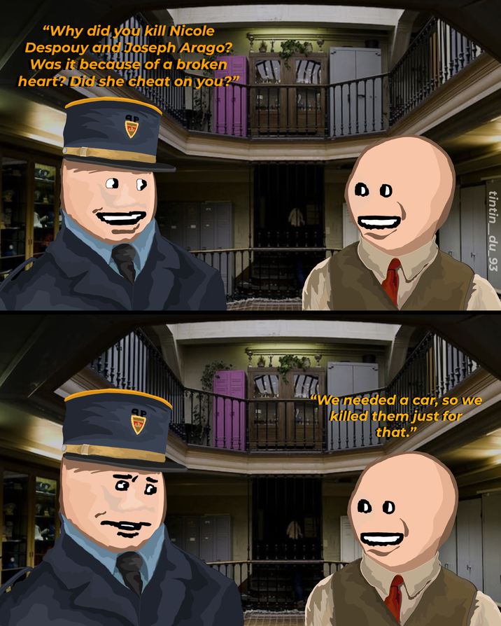 "Why did you kill Nicole Despouy and Joseph Arago? Was it because of a broken heart? Did she cheat on you?" Яр tintin_du_93 "We needed a car, so we killed them just for that." DO
