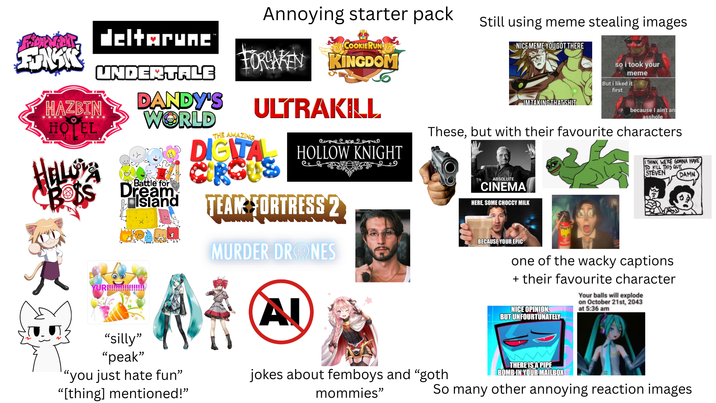 Annoying starter pack Still using meme stealing images COOKIERUN NICEMEME YOUGOT THERE so i took your Flower deltarunc FUNKS HAZBIN HOTEL HELLORA UNDERTALE YURI!!!! DANDY'S WORLD Battle for Dream Island FORSAKEN KINGDOM THE AMAZING ULTRAKILL DIGITA Come COOR HOLLOW KNIGHT TEAM FORTRESS 2 MURDER DRONES Al وو meme But i liked it first IMTAKING THAT S--- because I ain't an a------ These, but with their favourite characters ABSOLUTE CINEMA HERE, SOME CHOCCY MILK I THINK WE'RE GONNA HAVE TO KILL THIS GUY STEVEN DAMN BECAUSE YOUR EPIC one of the wacky captions + their favourite character NICE OPINION, BUT UNFOURTUNATELY Your balls will explode on October 21st, 2043 at 5:36 am "silly" "peak" "you just hate fun” "[thing] mentioned!" jokes about femboys and "goth mommies" THERE IS A PIPE BOMB IN YOUR MAILBOX So many other annoying reaction images