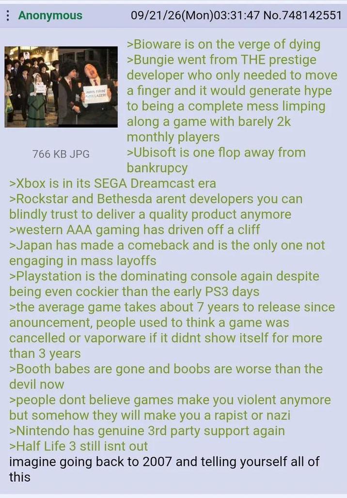 Anonymous 766 KB JPG MA FRIN LLATER 09/21/26(Mon)03:31:47 No.748142551 >Bioware is on the verge of dying >Bungie went from THE prestige developer who only needed to move a finger and it would generate hype to being a complete mess limping along a game with barely 2k monthly players > Ubisoft is one flop away from bankrupcy >Xbox is in its SEGA Dreamcast era >Rockstar and Bethesda arent developers you can blindly trust to deliver a quality product anymore >western AAA gaming has driven off a cliff >Japan has made a comeback and is the only one not engaging in mass layoffs >Playstation is the dominating console again despite being even cockier than the early PS3 days >the average game takes about 7 years to release since anouncement, people used to think a game was cancelled or vaporware if it didnt show itself for more than 3 years >Booth babes are gone and boobs are worse than the devil now >people dont believe games make you violent anymore but somehow they will make you a r----- or nazi >Nintendo has genuine 3rd party support again >Half Life 3 still isnt out imagine going back to 2007 and telling yourself all of this