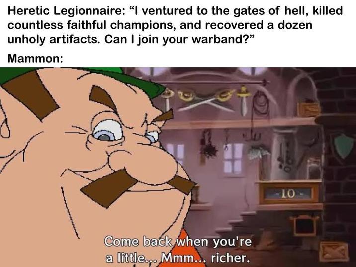 Heretic Legionnaire: "I ventured to the gates of hell, killed countless faithful champions, and recovered a dozen unholy artifacts. Can I join your warband?" Mammon: Come back when you're a little... Mmm... richer. -10