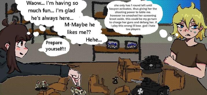 Waow... I'm having so much fun... I'm glad he's always here... M-Maybe he likes me?? she only has 1 round left until kauyon activates, thus giving her the shooting power to table me. however ive smashed her screening kroot aside, this could be my go turn to charge her guns and defang her. if. i play this wrong ill lose. god i hate tau players Prepare yourself!! Hehe...