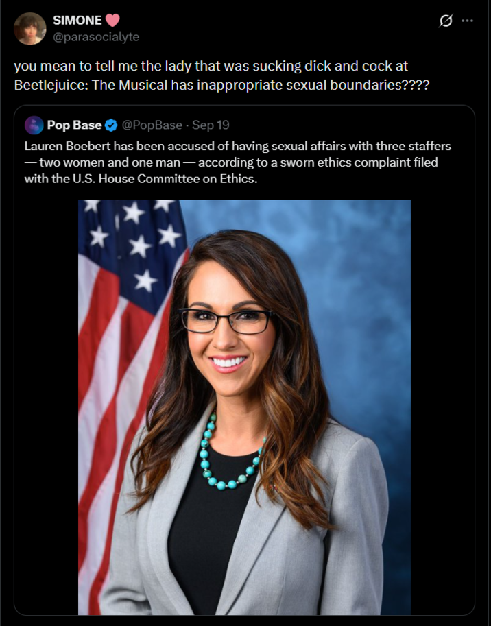 SIMONE @parasocialyte you mean to tell me the lady that was sucking d--- and c--- at Beetlejuice: The Musical has inappropriate sexual boundaries???? Pop Base @PopBase - Sep 19 Lauren Boebert has been accused of having sexual affairs with three staffers -two women and one man - according to a sworn ethics complaint filed with the U.S. House Committee on Ethics.