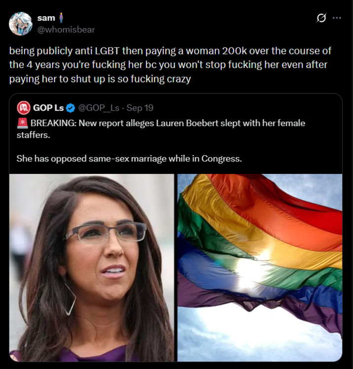 sam @whomisbear 0 being publicly anti LGBT then paying a woman 200k over the course of the 4 years you're f------ her bc you won't stop f------ her even after paying her to shut up is so f------ crazy A GOP Ls @GOP_Ls - Sep 19 *BREAKING: New report alleges Lauren Boebert slept with her female staffers. She has opposed same-sex marriage while in Congress.