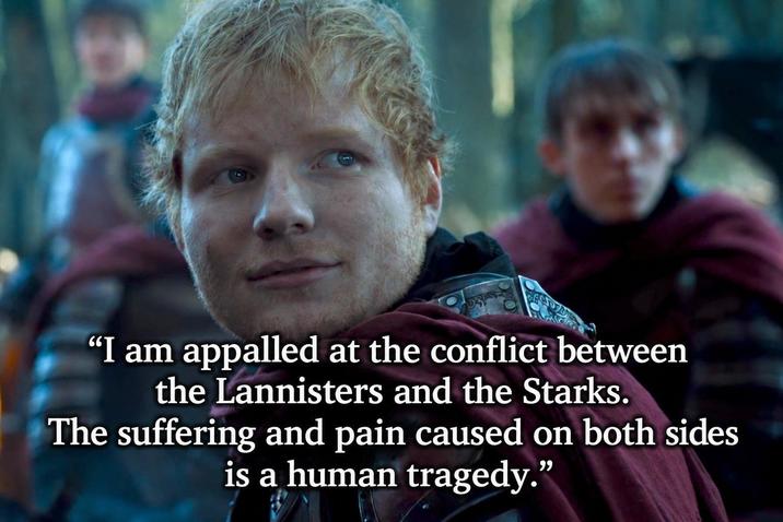 "I am appalled at the conflict between the Lannisters and the Starks. The suffering and pain caused on both sides. is a human tragedy."