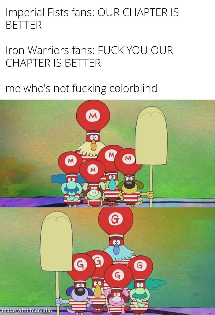 Imperial Fists fans: OUR CHAPTER IS BETTER Iron Warriors fans: F--- YOU OUR CHAPTER IS BETTER me who's not f------ colorblind made with mematic M M CO M M M G G G CO G O