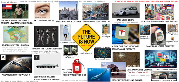Retire at his age: Most of the women were killed off by incels and ex convicts who outlived their life sentences. I ran out of room but not predictions, take this starterpack for now. OUR PRESIDENT THE PRESIDENT IS 200 YRS OLD AND HAS LOW IMPULSE CONTROL. PANGAEA ULTIMA EYE-PHONE 11.001.B AR COMMUNICATION CITIES STILL LOOK LIKE THIS - DOWNTOWN LOOKS LIKE THIS CARS LOOK GOOFY Everyone is on the spectrum ADS 100% UNAVOIDABLE. PAY TO BLINK The latest fashion TOGETHER YET STILL DIVIDED Gaming consoles run at 80fps with premium pro membership We ran out of toilet paper PROSTHETICS FOR THE WEALTHY Average penis size is bigger - Average frontal lobe is smaller a Some of ya'll before and after filters. THE FUTURE IS NOW 2026-3000 Gen-H3 hairstyle start wherever Everyone's face.. .. in public still using GASOLINE VACATIONS FOR THE WEALTHY SELF DRIVING TRAILERS FOR NON ELECTRIC VEHICLES S--- even a plane ticket is too expensive GASOLINE MIXED WITH OTHER S--- The whole ocean is endagered RIP T Modern Art Masterpiece Economy is worse A D--- CHIP THAT MONITORS STAMINA AND FERTILITY. No physical money RIP Solar powered AI shoes organic water NO MORE GALLON JUGS SAME PRICE LESSER QUANTITY Skip Ad CLICK FREE! 100k res!!! POPUP! AD ADBLOCK Advertising! T--- are still illegal... Man ass is still ok though. VERIFY YOUR IDENTY, PISS HERE. STILL TAKING PICS ON MARS "We don't leave earth" The moon is farther away MORE EXTINCTIONS, NO EVENTS. THE EXTERNET WWWW.S--- YOUR DESCENDANT'S HOME