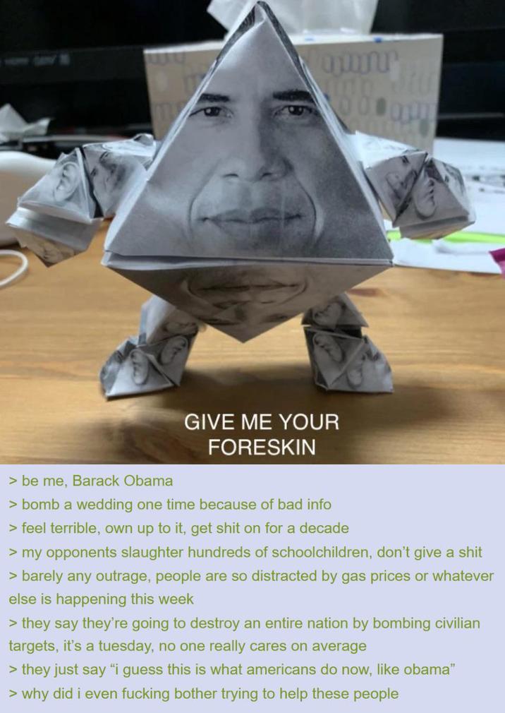 GIVE ME YOUR FORESKIN > be me, Barack Obama > bomb a wedding one time because of bad info > feel terrible, own up to it, get s--- on for a decade > my opponents slaughter hundreds of schoolchildren, don't give a s--- > barely any outrage, people are so distracted by gas prices or whatever else is happening this week > they say they're going to destroy an entire nation by bombing civilian targets, it's a tuesday, no one really cares on average > they just say "i guess this is what americans do now, like obama" > why did i even f------ bother trying to help these people
