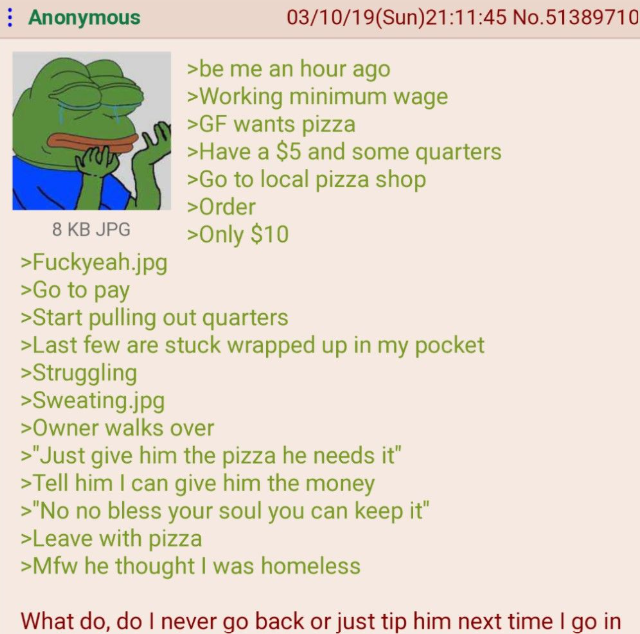 : Anonymous 8 KB JPG >Fuckyeah.jpg >Go to pay 03/10/19(Sun)21:11:45 No.51389710 >be me an hour ago >Working minimum wage >GF wants pizza >Have a $5 and some quarters >Go to local pizza shop >Order >Only $10 >Start pulling out quarters >Last few are stuck wrapped up in my pocket >Struggling >Sweating.jpg >Owner walks over >"Just give him the pizza he needs it" >Tell him I can give him the money >"No no bless your soul you can keep it" >Leave with pizza >Mfw he thought I was homeless What do, do I never go back or just tip him next time I go in