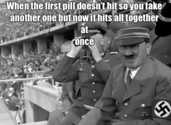 When the first pill doesn't hit so you take another one but now it hits all together at once