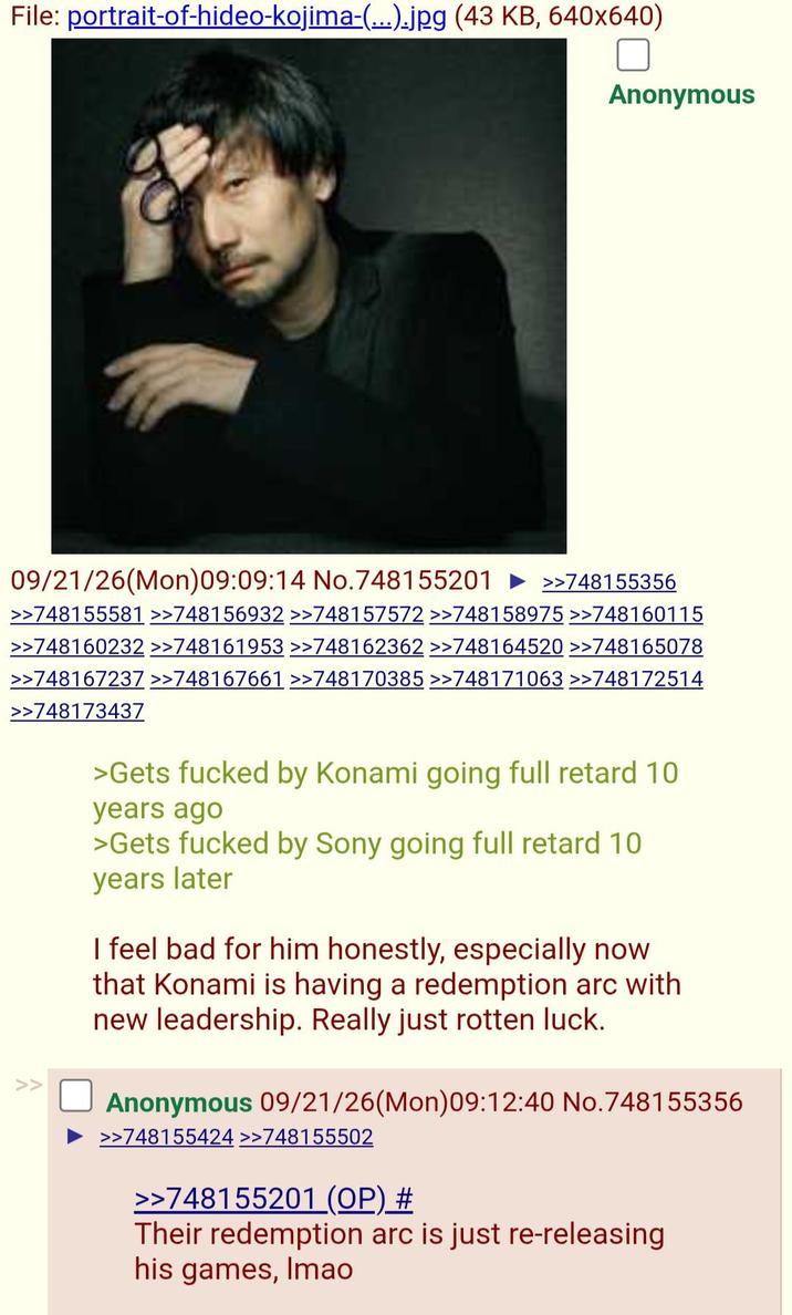 File: portrait-of-hideo-kojima-(...).jpg (43 KB, 640x640) Anonymous 09/21/26(Mon)09:09:14 No.748155201 >>748155356 >>748155581 >>748156932 >>748157572 >>748158975 >>748160115 >>748160232 >>748161953 >>748162362 >>748164520 >>748165078 >>748167237 >>748167661 >>748170385 >>748171063 >>748172514 >>748173437 >Gets f----- by Konami going full retard 10 years ago >Gets f----- by Sony going full retard 10 years later I feel bad for him honestly, especially now that Konami is having a redemption arc with new leadership. Really just rotten luck. Anonymous 09/21/26(Mon)09:12:40 No.748155356 >>748155424 >>748155502 >>748155201 (OP) # Their redemption arc is just re-releasing his games, Imao