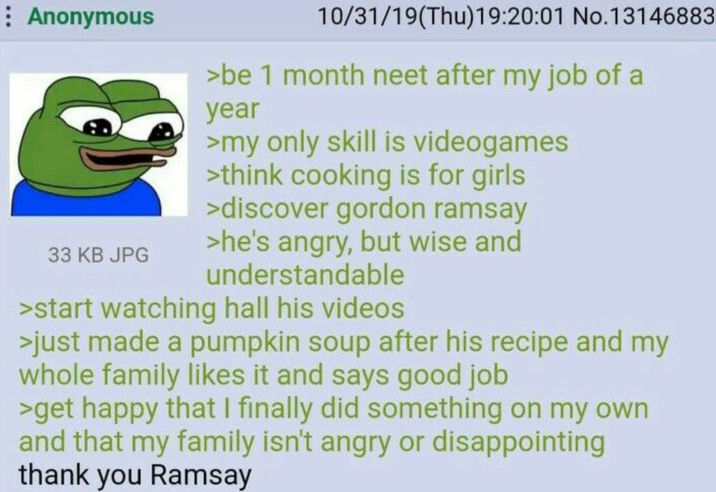 Anonymous 10/31/19(Thu)19:20:01 No.13146883 >be 1 month neet after my job of a year >my only skill is videogames >think cooking is for girls >discover gordon ramsay >he's angry, but wise and 33 KB JPG understandable >start watching hall his videos >just made a pumpkin soup after his recipe and my whole family likes it and says good job >get happy that I finally did something on my own and that my family isn't angry or disappointing thank you Ramsay