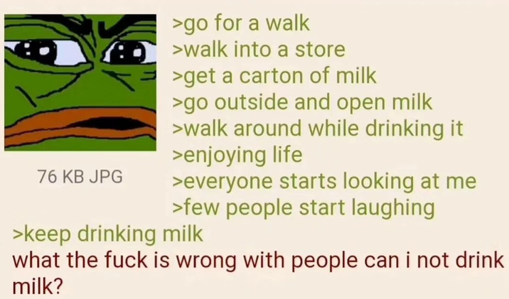 76 KB JPG >go for a walk >walk into a store >get a carton of milk >go outside and open milk >walk around while drinking it >enjoying life >everyone starts looking at me >few people start laughing >keep drinking milk what the f--- is wrong with people can i not drink milk?