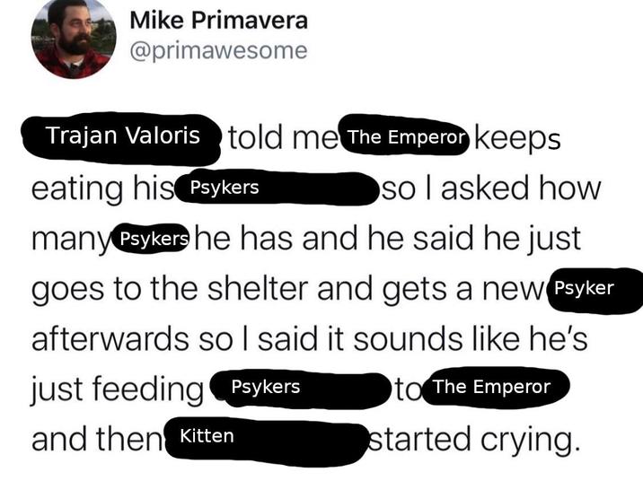 Mike Primavera @primawesome Trajan Valoris told me The Emperor keeps eating his Psykers so I asked how many Psykers he has and he said he just goes to the shelter and gets a new Psyker afterwards so I said it sounds like he's just feeding Psykers and then Kitten to The Emperor started crying.
