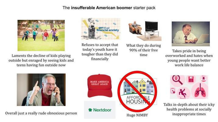 The insufferable American boomer starter pack % gen z and financial anxiety Laments the decline of kids playing outside but enraged by seeing kids and teens having fun outside now Refuses to accept that today's youth have it tougher than they did financially What they do during 90% of their free time Takes pride in being overworked and hates when young people want better work life balance MAKE AMERICA GREAT AGAIN AFFORD LE HOUSING Nextdoor Overall just a really rude obnoxious person Huge NIMBY Talks in-depth about their icky health problems at socially inappropriate times