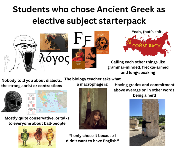 Students who chose Ancient Greek as elective subject starterpack FF λόγος HISTORIES HERODOTUS Yeah, that's s---. СФИЅРІЯАСУ Calling each other things like grammar-minded, freckle-armed and long-speaking Nobody told you about dialects, The biology teacher asks what the strong aorist or contractions a macrophage is: Having grades and commitment above average or, in other words, being a nerd Mostly quite conservative, or talks to everyone about ball-people "I only chose it because I didn't want to have English."