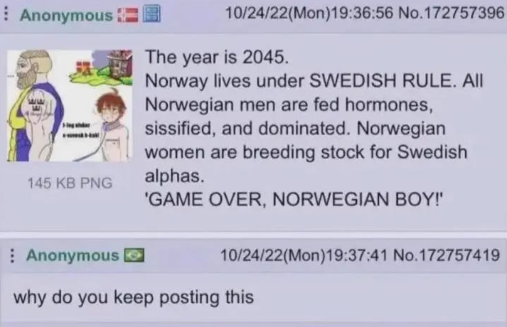 Anonymous 145 KB PNG Anonymous 10/24/22(Mon)19:36:56 No.172757396 The year is 2045. Norway lives under SWEDISH RULE. AII Norwegian men are fed hormones, sissified, and dominated. Norwegian women are breeding stock for Swedish alphas. 'GAME OVER, NORWEGIAN BOY!' 10/24/22(Mon)19:37:41 No.172757419 why do you keep posting this