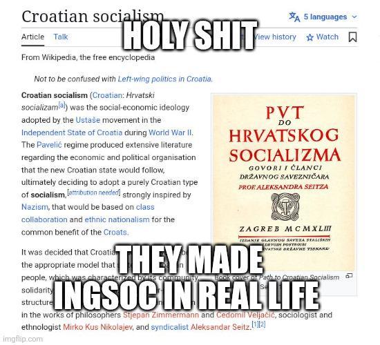 Croatian socialism Article Talk H-------- From Wikipedia, the free encyclopedia Not to be confused with Left-wing politics in Croatia. Croatian socialism (Croatian: Hrvatski socializamlal) was the social-economic ideology adopted by the Ustaše movement in the Independent State of Croatia during World War II. The Pavelić regime produced extensive literature regarding the economic and political organisation that the new Croatian state would follow, ultimately deciding to adopt a purely Croatian type of socialism, attribution needed strongly inspired by Nazism, that would be based on class collaboration and ethnic nationalism for the common benefit of the Croats. It was decided that Croatian the appropriate model that THEY A 5 languages Watch View history PVT DO HRVATSKOG SOCIALIZMA GOVORI I ČLANCI DRŽAVNOG SAVEZNIČARA PROP ALEKSANDRA SEITZA ZAGREB MCM XLIII IZDANJE GLAVNOG SAVEZA STALIŠKIH DRVOIN POSTS VATSKE DRZAVNE TISKARE MADE people, which was characterized by its community solidarity structure Ok cover of Path to Croatian Socialism INGSOC IN REAL LIFE in the works of philosophers Stjepan Zimmermann and Cedomil Veljačić, sociologist and ethnologist Mirko Kus Nikolajev, and syndicalist Aleksandar Seitz.[1][2] imgflip.com