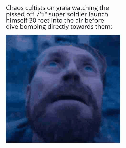 Chaos cultists on graia watching the p----- off 7'5" super soldier launch himself 30 feet into the air before dive bombing directly towards them: