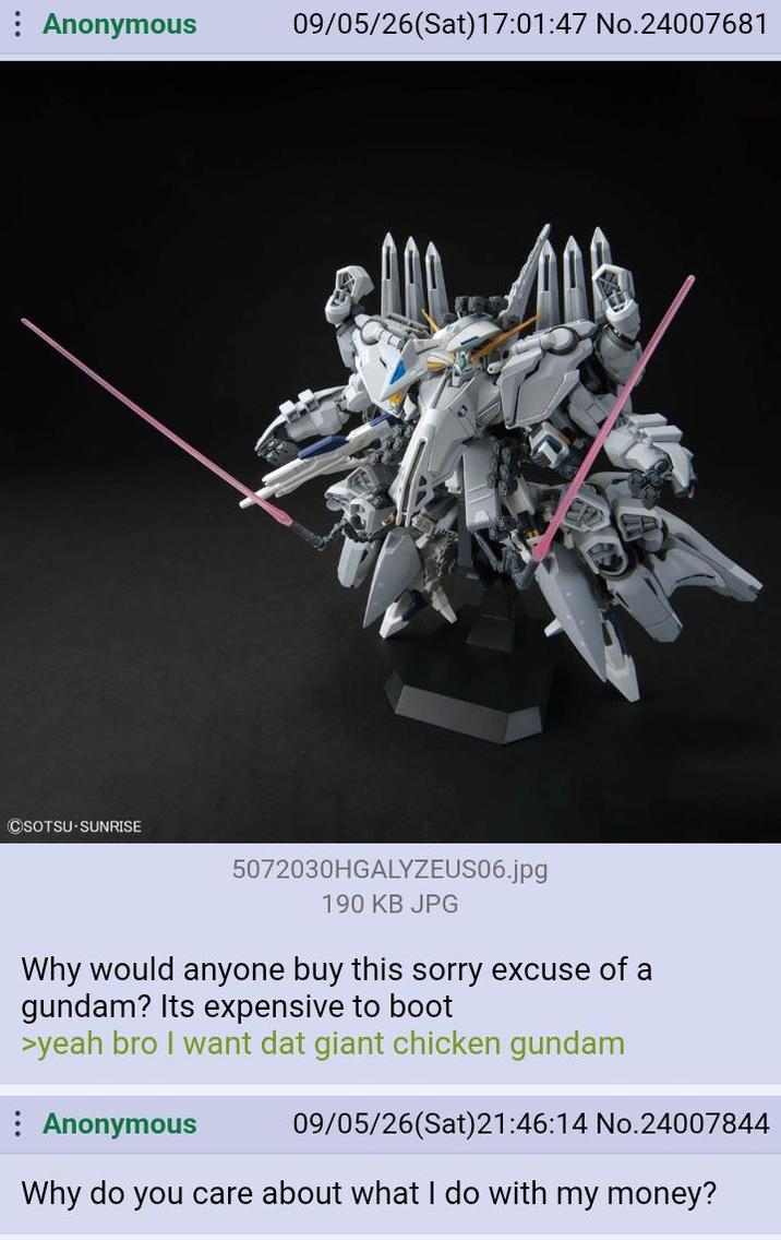 Anonymous 09/05/26(Sat) 17:01:47 No.24007681 CSOTSU-SUNRISE 5072030HGALYZEUS06.jpg 190 KB JPG Why would anyone buy this sorry excuse of a gundam? Its expensive to boot >yeah bro I want dat giant chicken gundam Anonymous 09/05/26(Sat)21:46:14 No.24007844 Why do you care about what I do with my money?