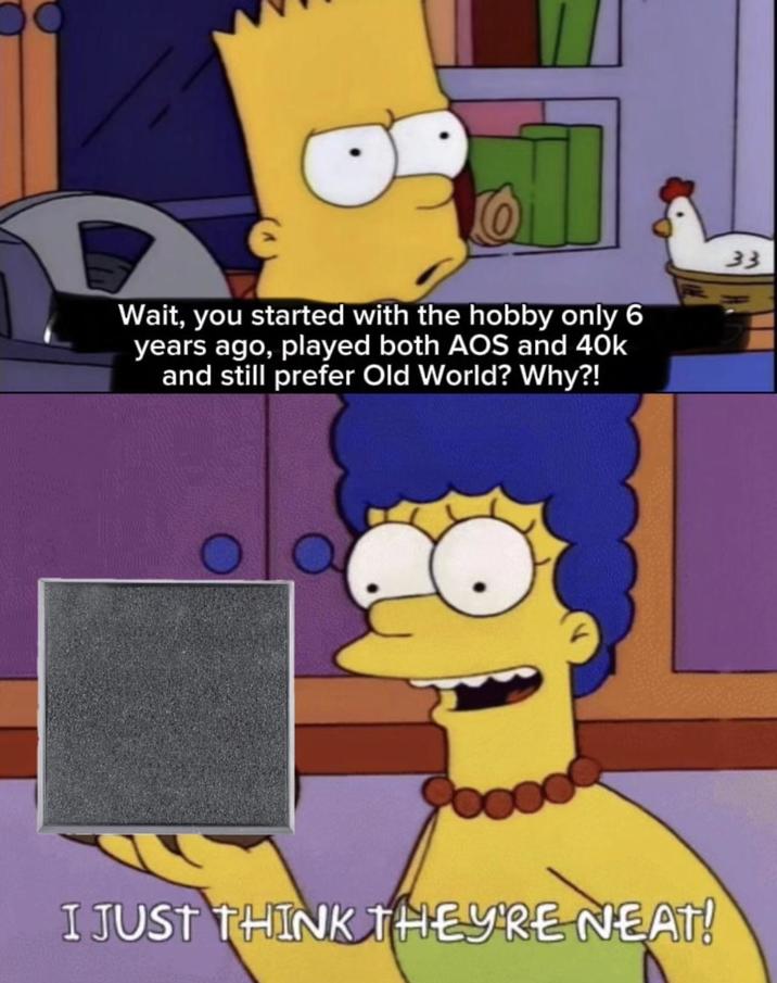 Wait, you started with the hobby only 6 years ago, played both AOS and 40k and still prefer Old World? Why?! 33 I JUST THINK THEY'RE NEAT!