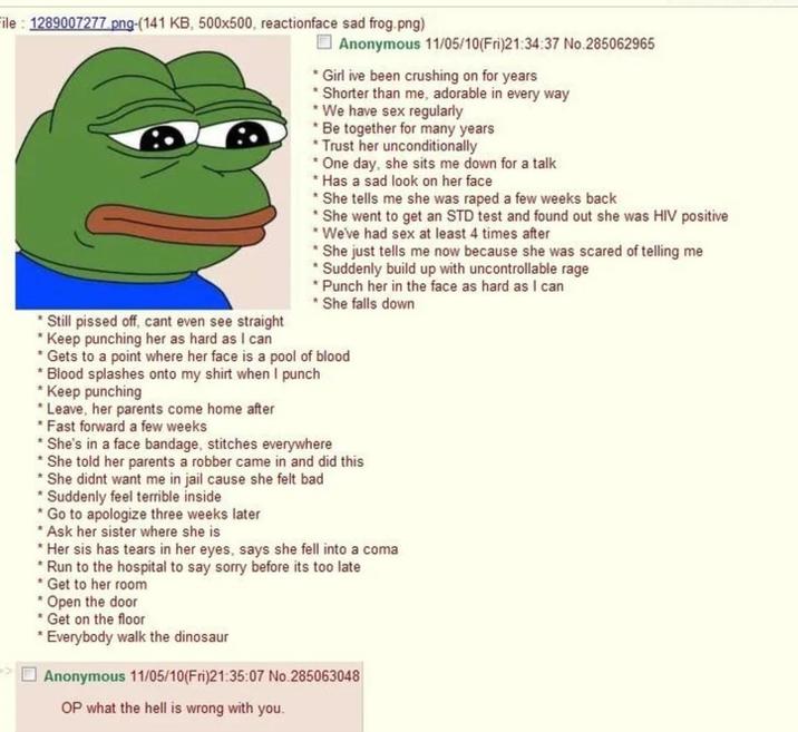 File:1289007277.png-(141 KB, 500x500, reactionface sad frog.png) * Still p----- off, cant even see straight Keep punching her as hard as I can Anonymous 11/05/10(Fri)21:34:37 No.285062965 * Girl ive been crushing on for years * Shorter than me, adorable in every way * We have sex regularly *Be together for many years *Trust her unconditionally *One day, she sits me down for a talk * Has a sad look on her face *She tells me she was r---- a few weeks back *She went to get an STD test and found out she was HIV positive *We've had sex at least 4 times after She just tells me now because she was scared of telling me * Suddenly build up with uncontrollable rage * Punch her in the face as hard as I can * She falls down * Gets to a point where her face is a pool of blood *Blood splashes onto my shirt when I punch * Keep punching *Leave, her parents come home after *Fast forward a few weeks * She's in a face bandage, stitches everywhere * She told her parents a robber came in and did this * She didnt want me in jail cause she felt bad * Suddenly feel terrible inside *Go to apologize three weeks later *Ask her sister where she is *Her sis has tears in her eyes, says she fell into a coma * Run to the hospital to say sorry before its too late *Get to her room * Open the door *Get on the floor * Everybody walk the dinosaur Anonymous 11/05/10(Fri)21:35:07 No.285063048 OP what the hell is wrong with you.