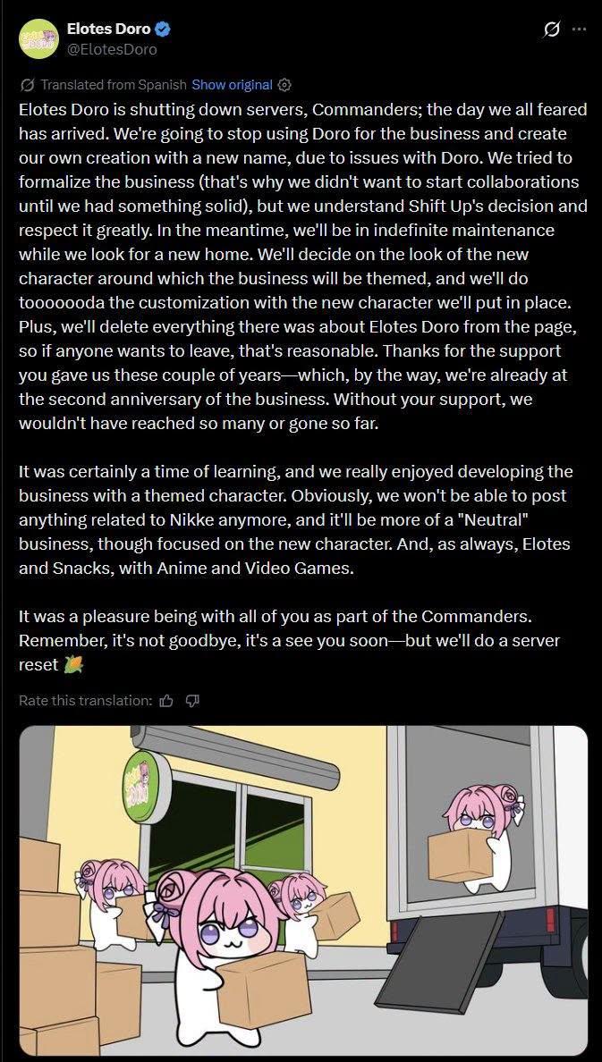 Elotes Doro @ElotesDoro Translated from Spanish Show original ✪ Elotes Doro is shutting down servers, Commanders; the day we all feared has arrived. We're going to stop using Doro for the business and create our own creation with a new name, due to issues with Doro. We tried to formalize the business (that's why we didn't want to start collaborations until we had something solid), but we understand Shift Up's decision and respect it greatly. In the meantime, we'll be in indefinite maintenance while we look for a new home. We'll decide on the look of the new character around which the business will be themed, and we'll do tooooooda the customization with the new character we'll put in place. Plus, we'll delete everything there was about Elotes Doro from the page, so if anyone wants to leave, that's reasonable. Thanks for the support you gave us these couple of years-which, by the way, we're already at the second anniversary of the business. Without your support, we wouldn't have reached so many or gone so far. It was certainly a time of learning, and we really enjoyed developing the business with a themed character. Obviously, we won't be able to post anything related to Nikke anymore, and it'll be more of a "Neutral" business, though focused on the new character. And, as always, Elotes and Snacks, with Anime and Video Games. It was a pleasure being with all of you as part of the Commanders. Remember, it's not goodbye, it's a see you soon-but we'll do a server reset Rate this translation: