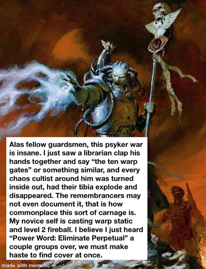 Alas fellow guardsmen, this psyker war is insane. I just saw a librarian clap his hands together and say "the ten warp gates" or something similar, and every chaos cultist around him was turned inside out, had their tibia explode and disappeared. The remembrancers may not even document it, that is how commonplace this sort of carnage is. My novice self is casting warp static and level 2 fireball. I believe I just heard "Power Word: Eliminate Perpetual" a couple groups over, we must make haste to find cover at once. made with mematic