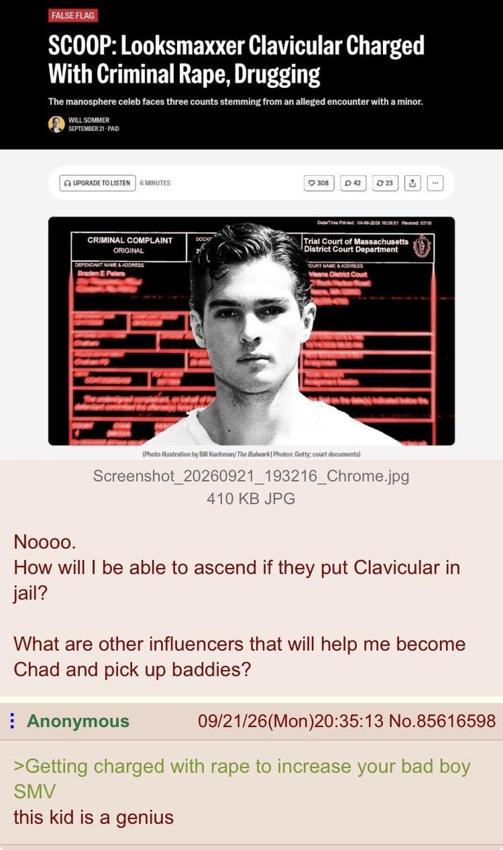 FALSE FLAG SCOOP: Looksmaxxer Clavicular Charged With Criminal R---, Drugging The manosphere celeb faces three counts stemming from an alleged encounter with a minor. WILL SOMMER SEPTEMBER 21-PAID 6 UPGRADE TO LISTEN 6 MINUTES 308 D 42 23 ت CRIMINAL COMPLAINT ORIGINAL DEFENDANT NAME & ADDRESS Braden E Paters Date/Time Printed: 09-08-2025 16:05:51 Revised: 07/15 Trial Court of Massachusetts District Court Department OURT NAME & ADDRESS eans District Court www www (Photo illustration by Bill Kuchman/ The Bulwark Photos: Getty; court documents) Screenshot_20260921_193216_Chrome.jpg 410 KB JPG Noooo. How will I be able to ascend if they put Clavicular in jail? What are other influencers that will help me become Chad and pick up baddies? Anonymous 09/21/26(Mon)20:35:13 No.85616598 >Getting charged with r--- to increase your bad boy SMV this kid is a genius