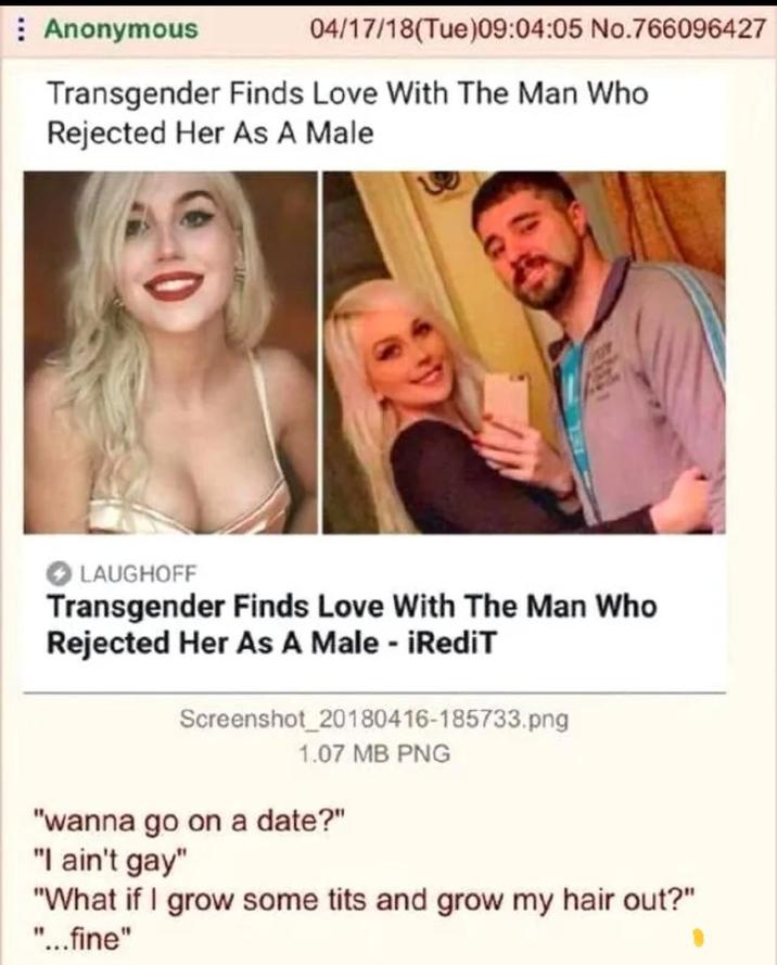 Anonymous 04/17/18(Tue)09:04:05 No.766096427 Transgender Finds Love With The Man Who Rejected Her As A Male LAUGHOFF Transgender Finds Love With The Man Who Rejected Her As A Male - iRediT Screenshot_20180416-185733.png 1.07 MB PNG "wanna go on a date?" "I ain't gay" "What if I grow some t--- and grow my hair out?" "...fine"