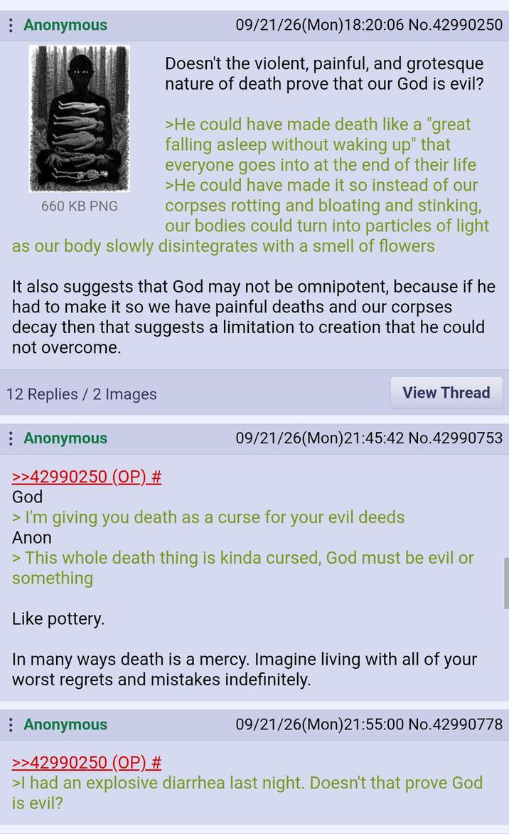 : Anonymous 09/21/26(Mon) 18:20:06 No.42990250 Doesn't the violent, painful, and grotesque nature of death prove that our God is evil? >He could have made death like a "great falling asleep without waking up" that everyone goes into at the end of their life >He could have made it so instead of our corpses rotting and bloating and stinking, our bodies could turn into particles of light as our body slowly disintegrates with a smell of flowers 660 KB PNG It also suggests that God may not be omnipotent, because if he had to make it so we have painful deaths and our corpses decay then that suggests a limitation to creation that he could not overcome. 12 Replies / 2 Images Anonymous >>42990250 (OP) # God View Thread 09/21/26(Mon)21:45:42 No.42990753 > I'm giving you death as a curse for your evil deeds Anon > This whole death thing is kinda cursed, God must be evil or something Like pottery. In many ways death is a mercy. Imagine living with all of your worst regrets and mistakes indefinitely. : Anonymous >>42990250 (OP) # 09/21/26(Mon)21:55:00 No.42990778 >I had an explosive diarrhea last night. Doesn't that prove God is evil?