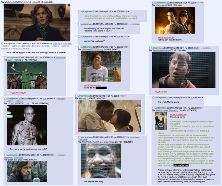 File: e9e7e5e0ed6e965a7425fc1df(...).jpg (13 KB, 645x363) >> ☐ Anonymous 03/31/25(Mon) 18:33:25 No.209794377 File: dbevo.jpg (118 KB, 1020x680) ☐ Anonymous 03/31/25(Mon) 12:36:51 No.209788488 >>209788518 >>209788651 >>209789121 >>209789451 >>209790534 >>209791816 >>209791859 >>209792132 >>209792554 >>209794125 >>209794377 >>209795397 What was the biggest "what were they thinking?" moment in cinema? >> ☐ Anonymous 03/31/25(Mon) 12:38:21 No.209788518 >>209788598 File: 928347324.jpg (34 KB, 600x409) Anonymous 03/31/25(Mon) 13:28:38 No.209789510 ► >What if we took the most reliably profitable character in entire (struggling) DC universe...and r---- and killed him onscreen? ☐ Anonymous 03/31/25(Mon)13:30:52 No.209789553 >>209791996 We're bringing back the original Star Wars cast. Not in the same scene of course. Anonymous 03/31/25(Mon) 14:24:48 No.209790751 ► batman: "do you breed?" >> Anonymous 03/31/25(Mon) 15:47:25 No.209792132 ► File: 1658904577336059.png (844 KB, 949x722) >>209788488 (OP) Nothing can possibly top this. ☐ Anonymous 03/31/25(Mon)18:34:11 No.209794384 ►>>209795299 File: fetchimage (1).jpg (135 KB, 700x394) ENTER CON I don't want to celebrate something that was built by slaves. >>209788488 (OP) for me it's this >>209788488 (OP) >> Anonymous 03/31/25(Mon) 13:01:47 No.209788990 >>209789161 >>209792847 >>209793240 File: 1739573863923921.png (1.29 MB, 1039x1040) >> ☐ Anonymous 03/31/25(Mon) 18:11:20 No.209794104 ► File: kiss.png (1004 KB, 1400x700) This has to be the most obvious one, right? ☐ Anonymous 03/31/25(Mon) 13:21:05 No.209789378 ►>>209789420 >>209791887 >>209791996 File: green milk.gif (2.83 MB, 500x256) ☐ Anonymous 03/31/25(Mon) 18:32:53 No.209794371 ►>>209794384 >>209794398 File: FOp1X3DVkAAftYN.jpg_large (1).jpg (237 KB, 1242x1051) AARON BAILEY ART The Batman has many. >> >> >>209794371 ☐ Anonymous 03/31/25(Mon) 19:50:10 No.209795305 The whole Martha scene ☐ Anonymous 03/31/25(Mon)20:16:17 No.209795566 File: Wild Mountain Thyme.jpg (289 KB, 1200x1800) Wild Mountain Thyme interest >>209788488 (OP) This whole movie. >Christopher Walken playing the dad and doing an Irish accent >he's the one doing the voice over so you really get to sit with it >Emily Blunt doing an Irish accent as the love >literally no two people in the movie has the same accent >set in the modern day but the love interests are promised to each other because of their parent's farms adjoining, like a story from the 1800s >all the fellas marvel at their NYC cousin who shows up in a random rented car, acting as if it's the late 1800s and Ireland doesn't have cars >love interest girl leaves the village for the first time in her life and takes a plane to NYC just to talk with the cousin while they go for a short walk on his lunch, and then says no to him showing her NYC and gets straight back on a plane to go back home >at the end we finally find out why the boy hasn't asked the girl to marry him yet, which is what everyone expects and he seems to want: because he thinks he's a bee. There's probably fifty more weird choices that I've just forgotten because they're overshadowed by the ending. The only good part is the fact that the ending reveal is actually telegraphed throughout the movie, if you know what the scenes mean. They even telegraphed it in the trailer. A batshit ending elevating a mediocre weird romcom into something more. Or something less.
